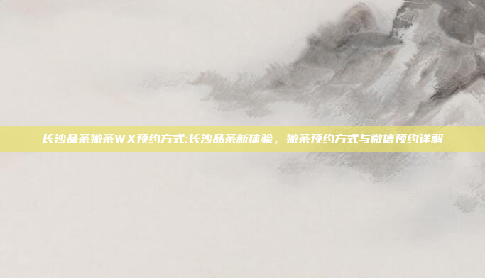 长沙品茶嫩茶WX预约方式:长沙品茶新体验，嫩茶预约方式与微信预约详解