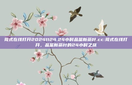 莞式在线打开20241124.24小时品鉴新茶叶.cc:莞式在线打开，品鉴新茶叶的24小时之旅