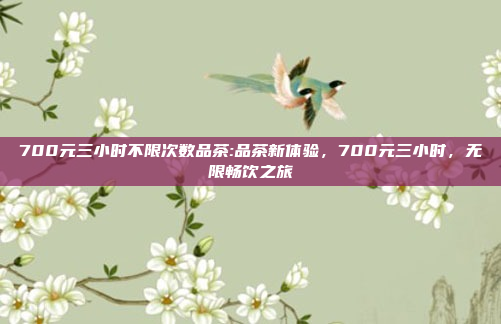 700元三小时不限次数品茶:品茶新体验，700元三小时，无限畅饮之旅