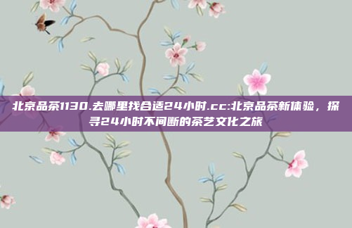 北京品茶1130.去哪里找合适24小时.cc:北京品茶新体验，探寻24小时不间断的茶艺文化之旅