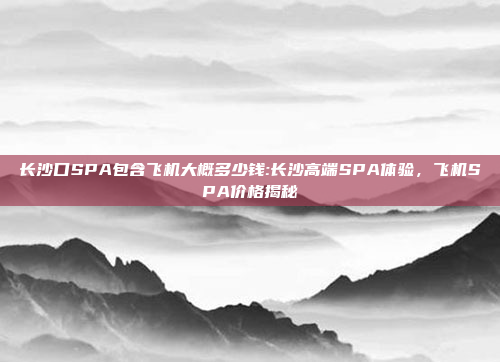 长沙口SPA包含飞机大概多少钱:长沙高端SPA体验，飞机SPA价格揭秘