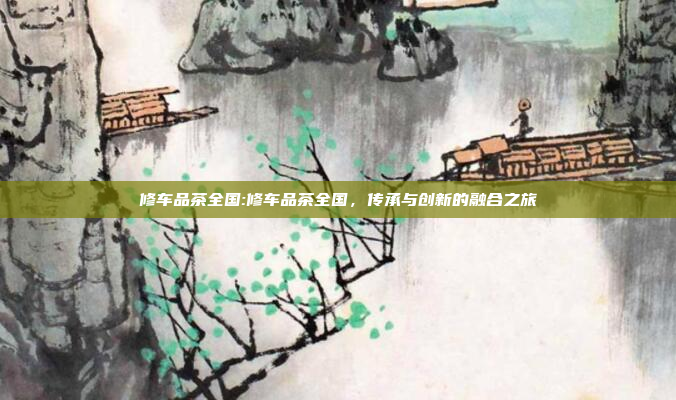 修车品茶全国:修车品茶全国，传承与创新的融合之旅