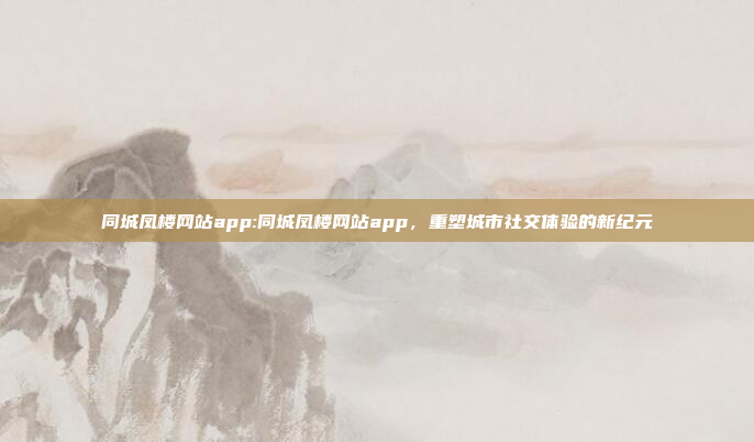 同城凤楼网站app:同城凤楼网站app，重塑城市社交体验的新纪元