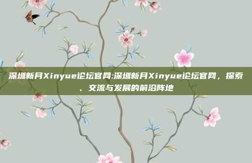 深圳新月Xinyue论坛官网:深圳新月Xinyue论坛官网，探索、交流与发展的前沿阵地