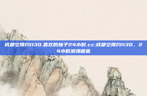 成都空降约1130.喜欢的妹子24小时.cc:成都空降约1130，24小时浪漫邂逅