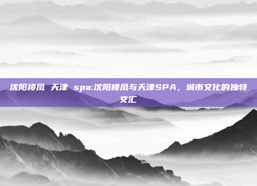 沈阳楼凤 天津 spa:沈阳楼凤与天津SPA，城市文化的独特交汇